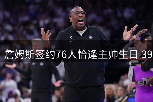 詹姆斯签约76人恰逢主帅生日 39岁老将成纳斯最佳贺礼